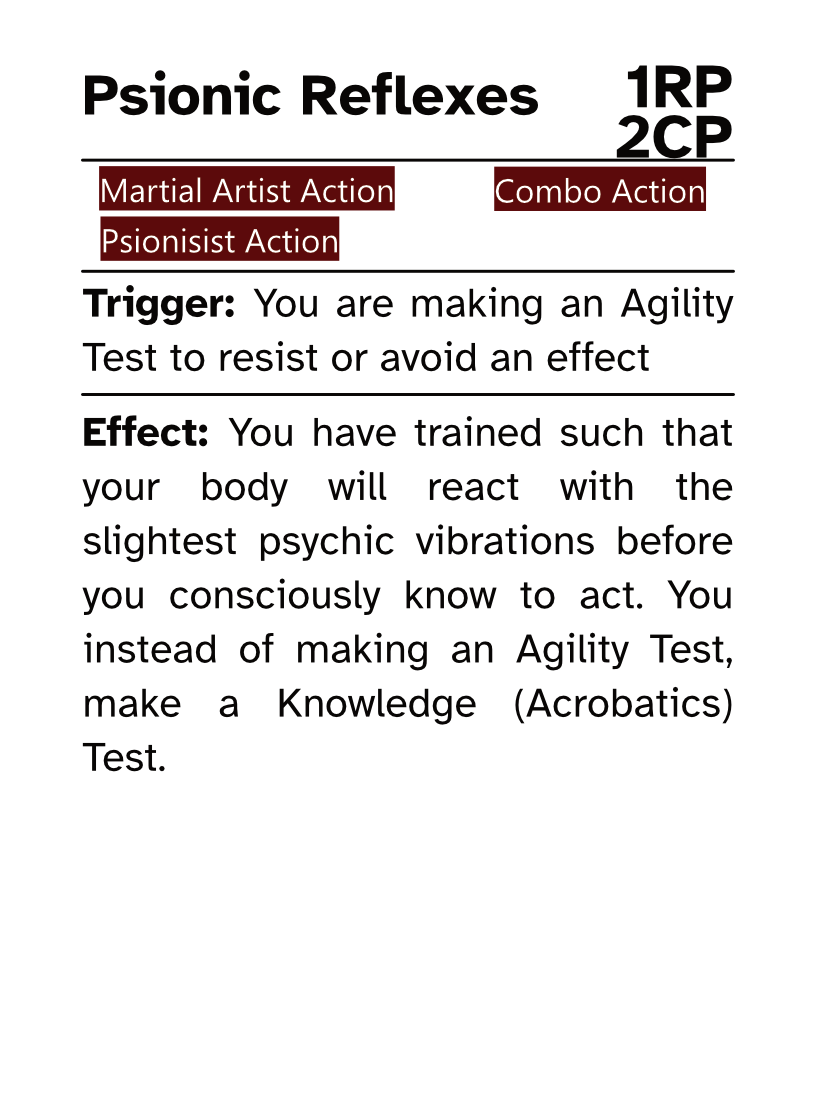 Martial Artist Reaction Card (Combo Action) Psionic Reflexes RP Cost: 1RP CP Cost: 2CP Trigger: You are making an Agility Test to resist or avoid an effect Effect: You have trained such that your body will react with the slightest psychic vibrations before you consciously know to act. You instead of making an Agility Test, make a Knowledge (Acrobatics) Test.